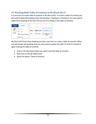 14 Working With Table of Contents in Ms Word 2013?
It is very easy to create table of contents in Ms Word 2013. To create a table of contents you
will need to apply the heading styles like Heading 1, Heading 2 or Heading 3. You will need to
apply these headings to the text that you want to display in the table of contents.




Ms Word 2013 finds these headings and then uses them to create a table of contents. When
you will change the headings then you only need to update the table of contents instead of
again creating the table of contents.

      Click on the document where you want to put the table of contents.
      Now click on the tab ‘References’.
      Select the option ‘Table of contents’.




                                               23
 