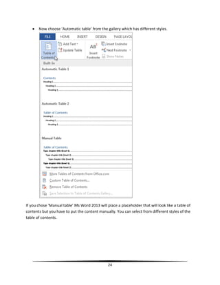    Now choose ‘Automatic table’ from the gallery which has different styles.




If you chose ‘Manual table’ Ms Word 2013 will place a placeholder that will look like a table of
contents but you have to put the content manually. You can select from different styles of the
table of contents.




                                               24
 