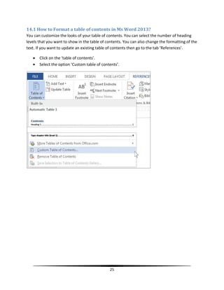 14.1 How to Format a table of contents in Ms Word 2013?
You can customize the looks of your table of contents. You can select the number of heading
levels that you want to show in the table of contents. You can also change the formatting of the
text. If you want to update an existing table of contents then go to the tab ‘References’.

      Click on the ‘table of contents’.
      Select the option ‘Custom table of contents’.




                                               25
 