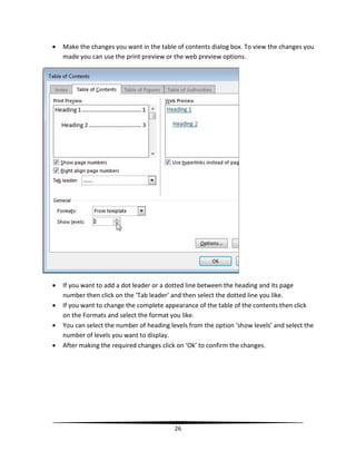    Make the changes you want in the table of contents dialog box. To view the changes you
    made you can use the print preview or the web preview options.




   If you want to add a dot leader or a dotted line between the heading and its page
    number then click on the ‘Tab leader’ and then select the dotted line you like.
   If you want to change the complete appearance of the table of the contents then click
    on the Formats and select the format you like.
   You can select the number of heading levels from the option ‘show levels’ and select the
    number of levels you want to display.
   After making the required changes click on ‘Ok’ to confirm the changes.




                                           26
 