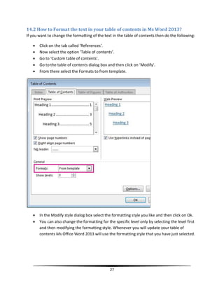14.2 How to Format the text in your table of contents in Ms Word 2013?
If you want to change the formatting of the text in the table of contents then do the following:

      Click on the tab called ‘References’.
      Now select the option ‘Table of contents’.
      Go to ‘Custom table of contents’.
      Go to the table of contents dialog box and then click on ‘Modify’.
      From there select the Formats to from template.




      In the Modify style dialog box select the formatting style you like and then click on Ok.
      You can also change the formatting for the specific level only by selecting the level first
       and then modifying the formatting style. Whenever you will update your table of
       contents Ms Office Word 2013 will use the formatting style that you have just selected.




                                                27
 