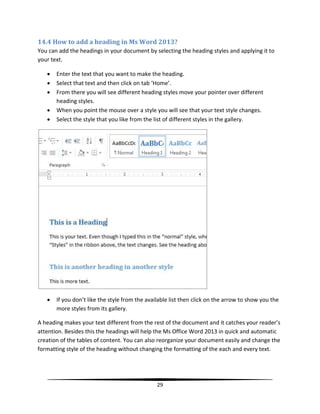 14.4 How to add a heading in Ms Word 2013?
You can add the headings in your document by selecting the heading styles and applying it to
your text.

      Enter the text that you want to make the heading.
      Select that text and then click on tab ‘Home’.
      From there you will see different heading styles move your pointer over different
       heading styles.
      When you point the mouse over a style you will see that your text style changes.
      Select the style that you like from the list of different styles in the gallery.




      If you don’t like the style from the available list then click on the arrow to show you the
       more styles from its gallery.

A heading makes your text different from the rest of the document and it catches your reader’s
attention. Besides this the headings will help the Ms Office Word 2013 in quick and automatic
creation of the tables of content. You can also reorganize your document easily and change the
formatting style of the heading without changing the formatting of the each and every text.




                                                29
 