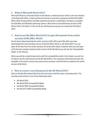 2 What is Microsoft Word 2013?
Microsoft Word or commonly known as Ms Word is a word processor which is the main feature
in the Microsoft office. It had used the doc format as a de facto standard until Ms Word 2007.
Office 2010 introduced the new XML based format which is called Docx. Ms Word is available
for both Mac and Windows operating systems. Microsoft has launched many versions of Ms
Word, 2013 is the latest. In this article we will show you how you can easily learn Ms Word
2013.


3 How to use Ms Office Word 2013 to open Documents from earlier
  versions of Ms Office Word?
Do not worry about opening the earlier versions of Ms office word files after you have
downloaded the new and latest version of the Ms Office Word i.e. Ms Word 2013. You can
open all the files from the earlier versions of the Ms office Word. However when you will open
a file that was created using the earlier version of the Ms Word; you will see the ‘Compatibility
Mode’ in the Title bar.

When you will be using the documents with the compatibility mode in the header, you will not
be able to use the new features of the Ms Word 2013. This is because those features were not
available in the earlier versions thus you cannot use them in the file that is created in the earlier
version of Ms Word.


4 How to create a new Document in the Ms Word 2013?
Click on the Ms office Word 2013 from the start menu and then open a new document. This
new document will be in one of the following modes:

      Ms Word 2013
      Ms Word 2010 Compatibility Mode
      Ms Word 2007 Compatibility Mode
      Ms Word 97-2003 Compatibility Mode




                                                 3
 