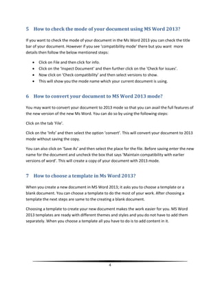 5 How to check the mode of your document using MS Word 2013?

If you want to check the mode of your document in the Ms Word 2013 you can check the title
bar of your document. However if you see ‘compatibility mode’ there but you want more
details then follow the below mentioned steps:

       Click on File and then click for info.
       Click on the ‘Inspect Document’ and then further click on the ‘Check for issues’.
       Now click on ‘Check compatibility’ and then select versions to show.
       This will show you the mode name which your current document is using.


6 How to convert your document to MS Word 2013 mode?

You may want to convert your document to 2013 mode so that you can avail the full features of
the new version of the new Ms Word. You can do so by using the following steps:

Click on the tab ‘File’.

Click on the ‘Info’ and then select the option ‘convert’. This will convert your document to 2013
mode without saving the copy.

You can also click on ‘Save As’ and then select the place for the file. Before saving enter the new
name for the document and uncheck the box that says ‘Maintain compatibility with earlier
versions of word’. This will create a copy of your document with 2013 mode.


7 How to choose a template in Ms Word 2013?

When you create a new document in MS Word 2013; it asks you to choose a template or a
blank document. You can choose a template to do the most of your work. After choosing a
template the next steps are same to the creating a blank document.

Choosing a template to create your new document makes the work easier for you. MS Word
2013 templates are ready with different themes and styles and you do not have to add them
separately. When you choose a template all you have to do is to add content in it.




                                                4
 