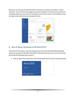 Whenever you will open the Ms Word 2013 it will ask you to choose a template or a blank
document. You can click on the category to view the templates in it and if you do not like the
existing templates you can search for templates on the internet. Click on the template to view
the large review and see how the template will look.




8 How to Open a Document in Ms Word 2013?

You will see the list of your recently used documents on the left side of Ms Office Windows;
whenever you open the Ms Office Word 2013. If the document you want is not in the list then
go through the following steps to open it.

      Click on ‘Open other documents’ which will be below the list of your recent documents.




                                               5
 
