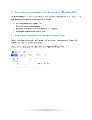 9.1 How to save your document in other formats in Ms Office Word 2013?

MS Word 2013 saves all your documents automatically in the ‘.docx’ format. If you want to save
your document in any other format then, do as follows:

      Click on the tab that is named ‘File’.
      Now click on the option ‘Save as’.
      Select the format you want from the list of the file type.
      After selecting the format click on ‘Save’.

9.2 How to quickly save your work in Ms Office Word 2013?

To save your documents quickly while you are still working on your document; click on the
button ‘Save’ from the Quick Access toolbar.

OR you can also quickly save the document by using the short keys ‘CTRL + S’.




                                                7
 