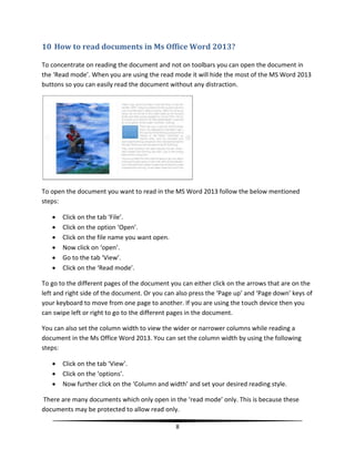 10 How to read documents in Ms Office Word 2013?

To concentrate on reading the document and not on toolbars you can open the document in
the ‘Read mode’. When you are using the read mode it will hide the most of the MS Word 2013
buttons so you can easily read the document without any distraction.




To open the document you want to read in the MS Word 2013 follow the below mentioned
steps:

      Click on the tab ‘File’.
      Click on the option ‘Open’.
      Click on the file name you want open.
      Now click on ‘open’.
      Go to the tab ‘View’.
      Click on the ‘Read mode’.

To go to the different pages of the document you can either click on the arrows that are on the
left and right side of the document. Or you can also press the ‘Page up’ and ‘Page down’ keys of
your keyboard to move from one page to another. If you are using the touch device then you
can swipe left or right to go to the different pages in the document.

You can also set the column width to view the wider or narrower columns while reading a
document in the Ms Office Word 2013. You can set the column width by using the following
steps:

      Click on the tab ‘View’.
      Click on the ‘options’.
      Now further click on the ‘Column and width’ and set your desired reading style.

There are many documents which only open in the ‘read mode’ only. This is because these
documents may be protected to allow read only.

                                               8
 