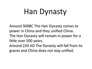 Han Dynasty
Around 300BC The Han Dynasty comes to
power in China and they unified China.
The Han Dynasty will remain in power for a
little over 500 years.
Around 220 AD The Dynasty will fall from its
graces and China does not stay unified.
 