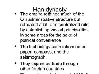 Han dynasty
• The empire retained much of the
Qin adminstrative structure but
retreated a bit form centralized rule
by establishing vassal principalities
in some areas for the sake of
political convenience
• The technology soon inhanced to
paper, compass, and the
seismograph.
• They expanded trade through
other foreign countries
 