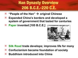 Han Dynasty Overview
206 B.C.E.-220 C.E.
 “People of the Han”  original Chinese
 Expanded China’s borders and developed a
system of government that lasted for centuries
 Paper invented [105 B.C.E.]
 Silk Road trade develops; improves life for many
 Confucianism became foundation of society
 Buddhism introduced into China
 