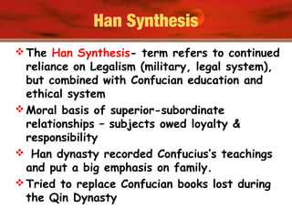 Han Synthesis
 The Han Synthesis- term refers to continued
reliance on Legalism (military, legal system),
but combined with Confucian education and
ethical system
 Moral basis of superior-subordinate
relationships – subjects owed loyalty &
responsibility
 Han dynasty recorded Confucius’s teachings
and put a big emphasis on family.
 Tried to replace Confucian books lost during
the Qin Dynasty
 