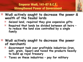 Emperor Wudi, 141-87 B.C.E.
Strengthened Power of Government
 Wudi actively sought to decrease the power &
wealth of the feudal lords
 Seized land, required they give expensive gifts
 Required that lands be divided between all heirs –
to reduce the land size controlled by a single
family
 Wudi actively sought to decrease the power
of merchants
 Government took over profitable industries (iron,
salt, grain, liquor) and taxed the products heavily
to build up royal treasury
 Taxes on these industries – pay for military
 