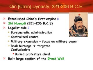 Qin [Ch’in] Dynasty, 221-206 B.C.E.
 Established China’s first empire 
 Shi Huangdi (221-206 B.C.E)
 Legalist rule 
 Bureaucratic administration
 Centralized control
 Military expansion – focus on military power
 Book burnings  targeted
Confucianists
 Buried protestors alive!
 Built large section of the Great Wall
 