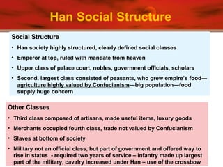 Other Classes
• Third class composed of artisans, made useful items, luxury goods
• Merchants occupied fourth class, trade not valued by Confucianism
• Slaves at bottom of society
• Military not an official class, but part of government and offered way to
rise in status - required two years of service – infantry made up largest
part of the military, cavalry increased under Han – use of the crossbow
Social StructureSocial Structure
• Han society highly structured, clearly defined social classes
• Emperor at top, ruled with mandate from heaven
• Upper class of palace court, nobles, government officials, scholars
• Second, largest class consisted of peasants, who grew empire’s food—
agriculture highly valued by Confucianism—big population—food
supply huge concern
Han Social Structure
 