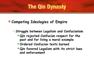 The Qin Dynasty
 Competing Ideologies of Empire
 Struggle between Legalism and Confucianism
 Qin rejected Confucian respect for the
past and for living a moral example
 Ordered Confucian texts burned
 Qin favored Legalism with its strict laws
and enforcement
 
