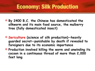 Economy: Silk Production
 By 2400 B.C. the Chinese has domesticated the
silkworm and its main food source, the mulberry
tree (fully domesticated insect)
 Sericulture (science of silk production)—heavily
guarded secret—punishable by death if revealed to
foreigners due to its economic importance
 Production involved killing the worm and unwinding its
cocoon in a continuous thread of more than 2,000
feet long
 