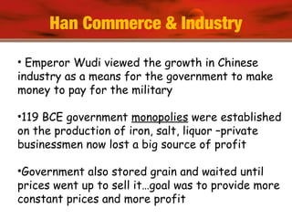 Han Commerce & Industry
• Emperor Wudi viewed the growth in Chinese
industry as a means for the government to make
money to pay for the military
•119 BCE government monopolies were established
on the production of iron, salt, liquor –private
businessmen now lost a big source of profit
•Government also stored grain and waited until
prices went up to sell it…goal was to provide more
constant prices and more profit
 