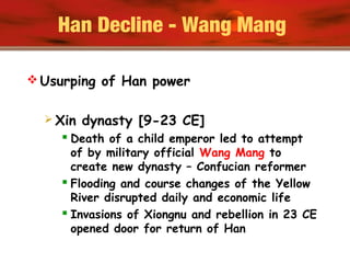 Han Decline - Wang Mang
 Usurping of Han power
 Xin dynasty [9-23 CE]
 Death of a child emperor led to attempt
of by military official Wang Mang to
create new dynasty – Confucian reformer
 Flooding and course changes of the Yellow
River disrupted daily and economic life
 Invasions of Xiongnu and rebellion in 23 CE
opened door for return of Han
 