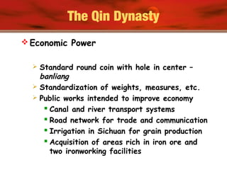The Qin Dynasty
 Economic Power
 Standard round coin with hole in center –
banliang
 Standardization of weights, measures, etc.
 Public works intended to improve economy
 Canal and river transport systems
 Road network for trade and communication
 Irrigation in Sichuan for grain production
 Acquisition of areas rich in iron ore and
two ironworking facilities
 
