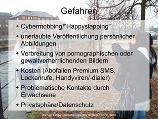 Michael Lange – Medienkompetenz im Netz - 10.11.2010
Gefahren
➔ Cybermobbing/"Happyslapping"
➔ unerlaubte Veröffentlichung persönlicher
Abbildungen
➔ Verbreitung von pornographischen oder
gewaltverherrlichenden Bildern
➔ Kosten (Abofallen Premium SMS,
Lockanrufe, Handyviren/-dialer)
➔ Problematische Kontakte durch
Erwachsene
➔ Privatsphäre/Datenschutz
 