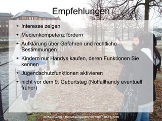 Michael Lange – Medienkompetenz im Netz - 10.11.2010
Empfehlungen
➔ Interesse zeigen
➔ Medienkompetenz fördern
➔ Aufklärung über Gefahren und rechtliche
Bestimmungen
➔ Kindern nur Handys kaufen, deren Funktionen Sie
kennen
➔ Jugendschutzfunktionen aktivieren
➔ nicht vor dem 9. Geburtstag (Notfallhandy eventuell
früher)
 