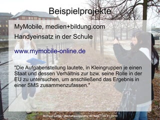 Michael Lange – Medienkompetenz im Netz - 10.11.2010
Beispielprojekte
MyMobile, medien+bildung.com
Handyeinsatz in der Schule
www.mymobile-online.de
"Die Aufgabenstellung lautete, in Kleingruppen je einen
Staat und dessen Verhältnis zur bzw. seine Rolle in der
EU zu untersuchen, um anschließend das Ergebnis in
einer SMS zusammenzufassen."
 