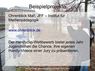 Michael Lange – Medienkompetenz im Netz - 10.11.2010
Beispielprojekte
Ohrenblick Mal!, JFF – Institut für
Medienpädagogik
www.ohrenblick.de
Der Handyclip-Wettbewerb bietet jedes Jahr
Jugendlichen die Chance, ihre eigenen
Handy-Videos einer Jury zu präsentieren.
 