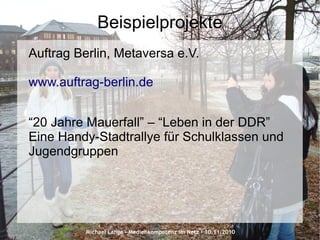 Michael Lange – Medienkompetenz im Netz - 10.11.2010
Beispielprojekte
Auftrag Berlin, Metaversa e.V.
www.auftrag-berlin.de
“20 Jahre Mauerfall” – “Leben in der DDR”
Eine Handy-Stadtrallye für Schulklassen und
Jugendgruppen
 
