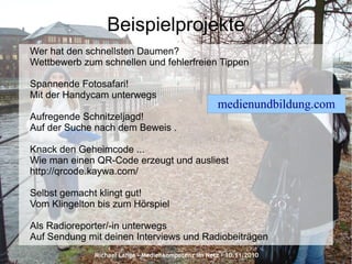 Michael Lange – Medienkompetenz im Netz - 10.11.2010
Beispielprojekte
Wer hat den schnellsten Daumen?
Wettbewerb zum schnellen und fehlerfreien Tippen
Spannende Fotosafari!
Mit der Handycam unterwegs
Aufregende Schnitzeljagd!
Auf der Suche nach dem Beweis .
Knack den Geheimcode ...
Wie man einen QR-Code erzeugt und ausliest
http://qrcode.kaywa.com/
Selbst gemacht klingt gut!
Vom Klingelton bis zum Hörspiel
Als Radioreporter/-in unterwegs
Auf Sendung mit deinen Interviews und Radiobeiträgen
medienundbildung.com
 
