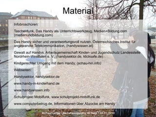 Michael Lange – Medienkompetenz im Netz - 10.11.2010
Material
Infobroschüren:
Taschenfunk, Das Handy als Unterrichtswerkzeug, Medien+Bildung.com
(medienundbildung.com)
Das Handy sicher und verantwortungsvoll nutzen, Österreichisches Institut für
angewandte Telekommunikation, (handywissen.at)
Gewalt auf Handys, Arbeitsgemeinschaft Kinder- und Jugendschutz Landesstelle
Nordrhein-Westfalen e. V., (handysektor.de, klicksafe.de)
Kindgerechter Umgang mit dem Handy, (schau-hin.info)
Webseiten:
Handysektor, handysektor.de
www.handy-in-kinderhand.de
www.handywissen.info
Schulprojekt Mobilfunk, www.schulprojekt-mobilfunk.de
www.computerbetrug.de, Informationen über Abzocke am Handy
 