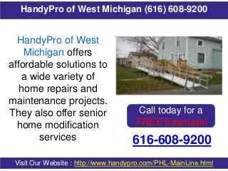 HandyPro of West Michigan (616) 608-9200
616-608-9200
Visit Our Website : http://www.handypro.com/PHL-MainLine.html
HandyPro of West
Michigan offers
affordable solutions to
a wide variety of
home repairs and
maintenance projects.
They also offer senior
home modification
services
Call today for a
FREE Estimate!
 