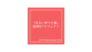 「ゆるい何でも屋」
(仮称)プロジェクト
2018/10 Blue Baobab Africa
 