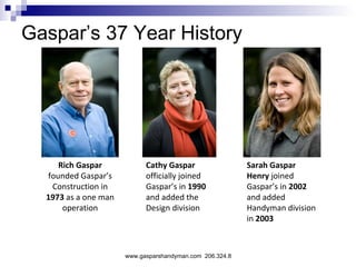 Gaspar’s 37 Year History Rich Gaspar  founded Gaspar’s Construction in  1973  as a one man operation Cathy Gaspar  officially joined Gaspar’s in  1990  and added the Design division Sarah Gaspar Henry  joined Gaspar’s in  2002  and added Handyman division in  2003 