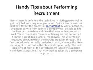 Handy Tips about Performing
            Recruitment
 Recruitment is definitely the technique in picking personnel to
 get the job done using an organization. Quite a few businesses
right now favour the process of recruitment by way of agencies.
 By getting service from agency, a company will be able to find
  the best person to hire and save their cost in that process as
  well. These companies focus on obtaining for that concerned
   firm the a great deal essential manpower. This will entail an
  extensive program which the recruits are taken through. The
first procedure is normally carried out by ad, whereby the likely
recruits get to find out in the obtainable opportunity. The main
   objective of most of the advertisement is to invite as many
 candidates as possible. That may then be taken via a screening
                             approach.
 