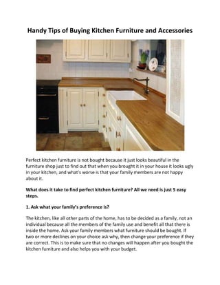 Handy Tips of Buying Kitchen Furniture and Accessories<br />Perfect kitchen furniture is not bought because it just looks beautiful in the furniture shop just to find out that when you brought it in your house it looks ugly in your kitchen, and what's worse is that your family members are not happy about it.<br />What does it take to find perfect kitchen furniture? All we need is just 5 easy steps.<br />1. Ask what your family’s preference is?<br />The kitchen, like all other parts of the home, has to be decided as a family, not an individual because all the members of the family use and benefit all that there is inside the home. Ask your family members what furniture should be bought. If two or more declines on your choice ask why, then change your preference if they are correct. This is to make sure that no changes will happen after you bought the kitchen furniture and also helps you with your budget.<br />2. Measure the size of your kitchen.<br />Measure the area of your kitchen then bring it with you when you are buying your kitchen furniture. For a hassle free buying, draw a layout of your kitchen to visualize the actual location of your chosen furniture. If you are to replace your old kitchen furniture, measure the size of the furniture to match the replacement furniture that you will buy.<br />3. Prioritize essential items first.<br />Kitchen counter, kitchen rack, and dinnerware are just some of the kitchen essentials. In order to gain idea about the essential kitchen furniture and accessories, ask yourself these questions:<br />Is it possible if the kitchen doesn't have it? Can it be used for cooking? Can it be used for preparing the food? If it does what are the usual foods that your family want?<br />4. Choose furniture with a fireproof finishing<br />A fireproof kitchen furniture does not keep make our kitchen be immune in fire but it helps keep the fire from starting by preventing smaller flames to spread out. Fireproof kitchen furniture is expensive but it pays to be prepared.<br />5. The furniture should match the kitchen theme.<br />Creating a new kitchen or doing some kitchen improvements? It pays to keep the whole kitchen setup clean. Do not just buy a furniture or accessory because it looks beautiful when you see it in the store. Match the theme of your current kitchen so that the furniture or accessory will not look out-of-place. A furniture or accessory, no matter how beautiful it is, will look ugly if it is not a match to an organized theme.<br />-------------------------------<br />Furniture like Home Office Desk, Double beds and other Furniture wardrobe are key to your elegant Interior decoration.<br />