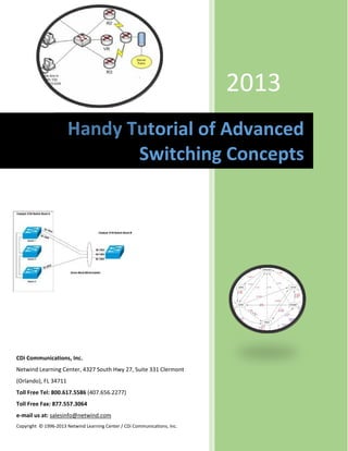 

                                                                               




                                                                             2013
                       Handy Tutorial of Advanced 
                              Switching Concepts




CDi Communications, Inc. 
Netwind Learning Center, 4327 South Hwy 27, Suite 331 Clermont 
(Orlando), FL 34711  
Toll Free Tel: 800.617.5586 (407.656.2277)               
Toll Free Fax: 877.557.3064 
e‐mail us at: salesinfo@netwind.com 
Copyright  © 1996‐2013 Netwind Learning Center / CDi Communications, Inc. 

 
 