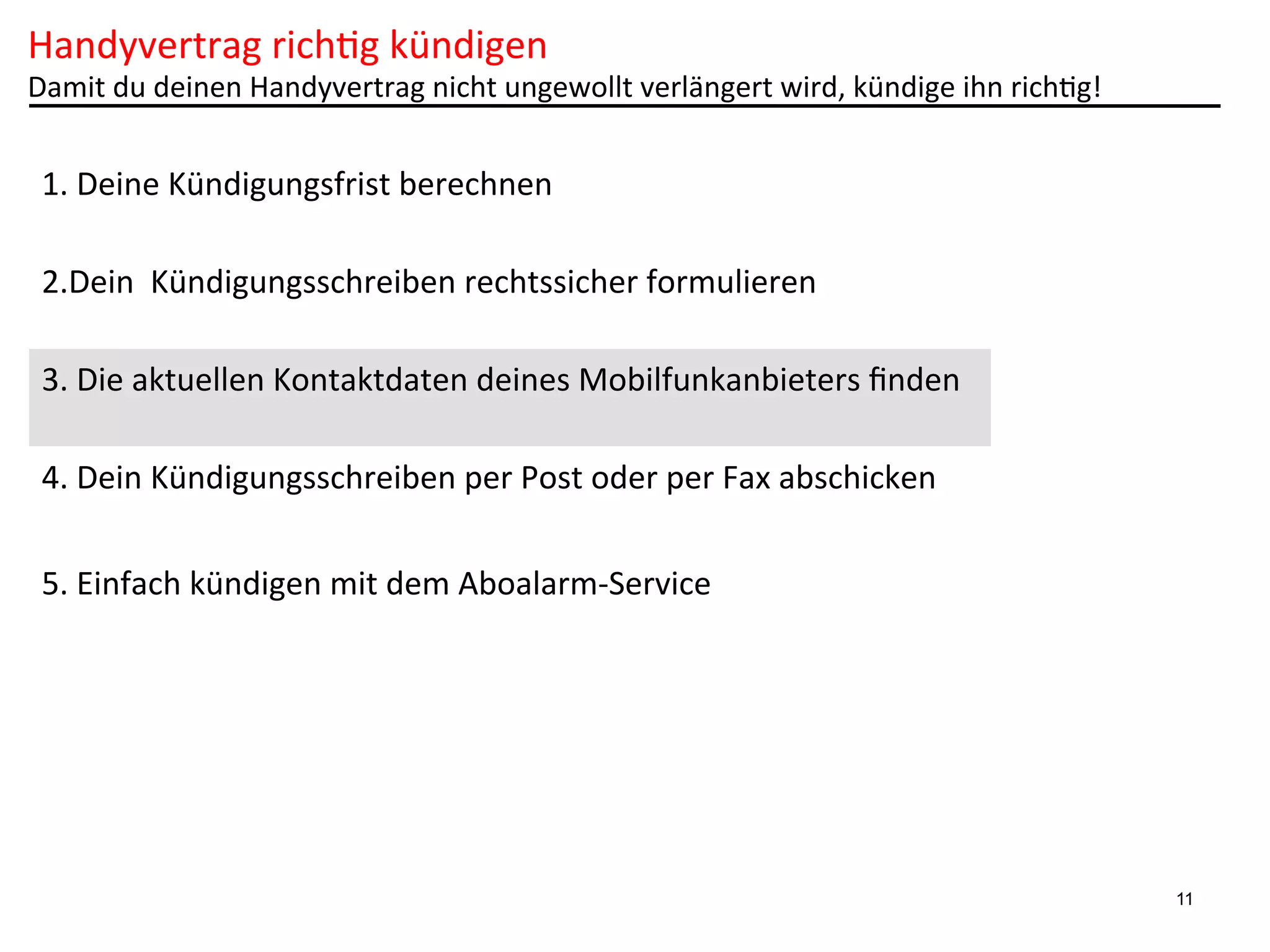 Handyvertrag	
  rich6g	
  kündigen	
  

Damit	
  du	
  deinen	
  Handyvertrag	
  nicht	
  ungewollt	
  verlängert	
  wird,	
  kündige	
  ihn	
  rich6g!	
  

1.	
  Deine	
  Kündigungsfrist	
  berechnen	
  
2.Dein	
  	
  Kündigungsschreiben	
  rechtssicher	
  formulieren	
  
3.	
  Die	
  aktuellen	
  Kontaktdaten	
  deines	
  Mobilfunkanbieters	
  ﬁnden	
  
4.	
  Dein	
  Kündigungsschreiben	
  per	
  Post	
  oder	
  per	
  Fax	
  abschicken	
  
5.	
  Einfach	
  kündigen	
  mit	
  dem	
  Aboalarm-­‐Service	
  

11

 