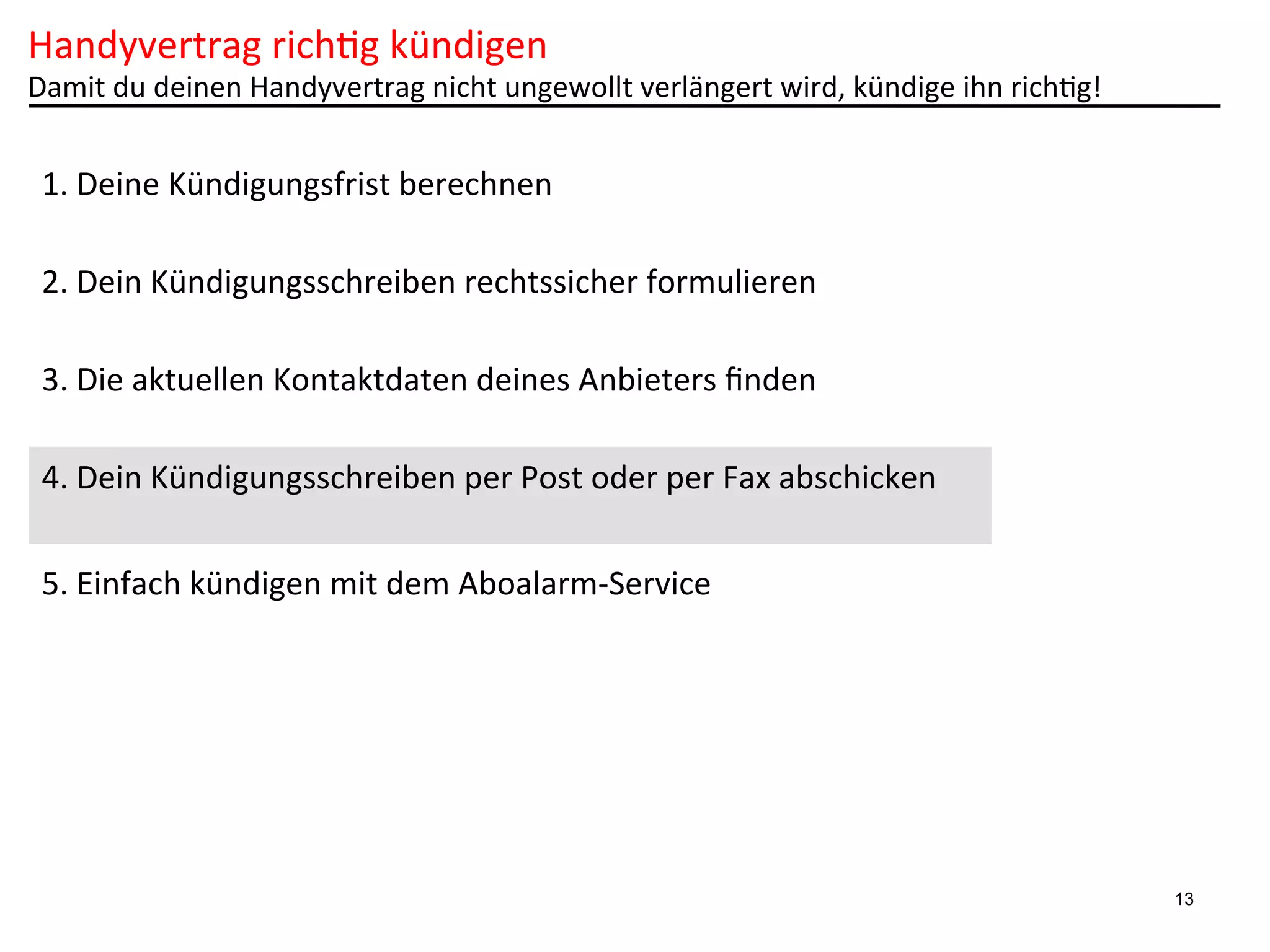 Handyvertrag	
  rich6g	
  kündigen	
  

Damit	
  du	
  deinen	
  Handyvertrag	
  nicht	
  ungewollt	
  verlängert	
  wird,	
  kündige	
  ihn	
  rich6g!	
  

1.	
  Deine	
  Kündigungsfrist	
  berechnen	
  
2.	
  Dein	
  Kündigungsschreiben	
  rechtssicher	
  formulieren	
  
3.	
  Die	
  aktuellen	
  Kontaktdaten	
  deines	
  Anbieters	
  ﬁnden	
  
4.	
  Dein	
  Kündigungsschreiben	
  per	
  Post	
  oder	
  per	
  Fax	
  abschicken	
  
5.	
  Einfach	
  kündigen	
  mit	
  dem	
  Aboalarm-­‐Service	
  

13

 