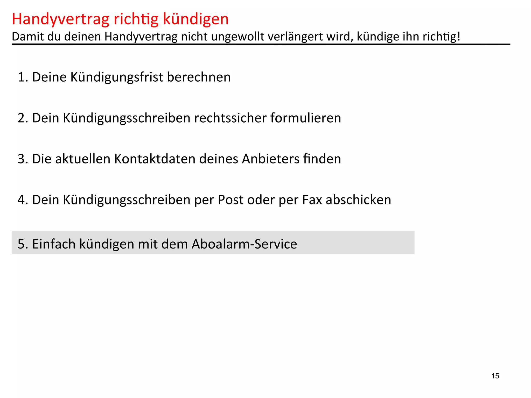 Handyvertrag	
  rich6g	
  kündigen	
  

Damit	
  du	
  deinen	
  Handyvertrag	
  nicht	
  ungewollt	
  verlängert	
  wird,	
  kündige	
  ihn	
  rich6g!	
  

1.	
  Deine	
  Kündigungsfrist	
  berechnen	
  
2.	
  Dein	
  Kündigungsschreiben	
  rechtssicher	
  formulieren	
  
3.	
  Die	
  aktuellen	
  Kontaktdaten	
  deines	
  Anbieters	
  ﬁnden	
  
4.	
  Dein	
  Kündigungsschreiben	
  per	
  Post	
  oder	
  per	
  Fax	
  abschicken	
  
5.	
  Einfach	
  kündigen	
  mit	
  dem	
  Aboalarm-­‐Service	
  

15

 
