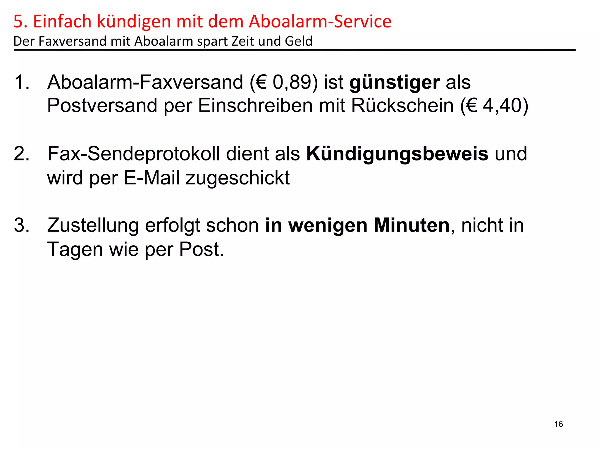 5.	
  Einfach	
  kündigen	
  mit	
  dem	
  Aboalarm-­‐Service	
  	
  
Der	
  Faxversand	
  mit	
  Aboalarm	
  spart	
  Zeit	
  und	
  Geld	
  

1.  Aboalarm-Faxversand (€ 0,89) ist günstiger als
Postversand per Einschreiben mit Rückschein (€ 4,40)
2.  Fax-Sendeprotokoll dient als Kündigungsbeweis und
wird per E-Mail zugeschickt
3.  Zustellung erfolgt schon in wenigen Minuten, nicht in
Tagen wie per Post.

16

 