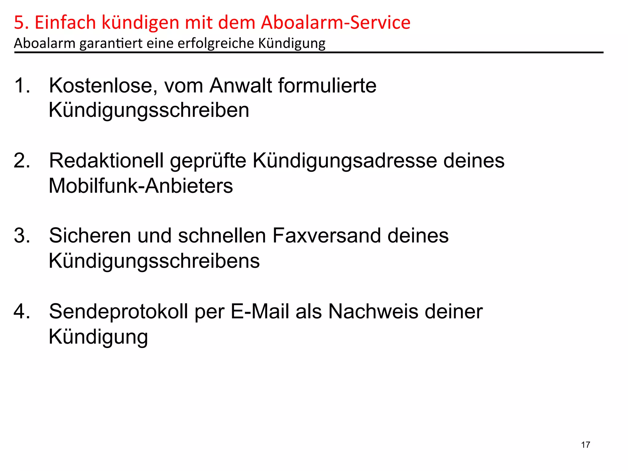 5.	
  Einfach	
  kündigen	
  mit	
  dem	
  Aboalarm-­‐Service	
  	
  
Aboalarm	
  garan6ert	
  eine	
  erfolgreiche	
  Kündigung	
  

1.  Kostenlose, vom Anwalt formulierte
Kündigungsschreiben
2.  Redaktionell geprüfte Kündigungsadresse deines
Mobilfunk-Anbieters
3.  Sicheren und schnellen Faxversand deines
Kündigungsschreibens
4.  Sendeprotokoll per E-Mail als Nachweis deiner
Kündigung

17

 