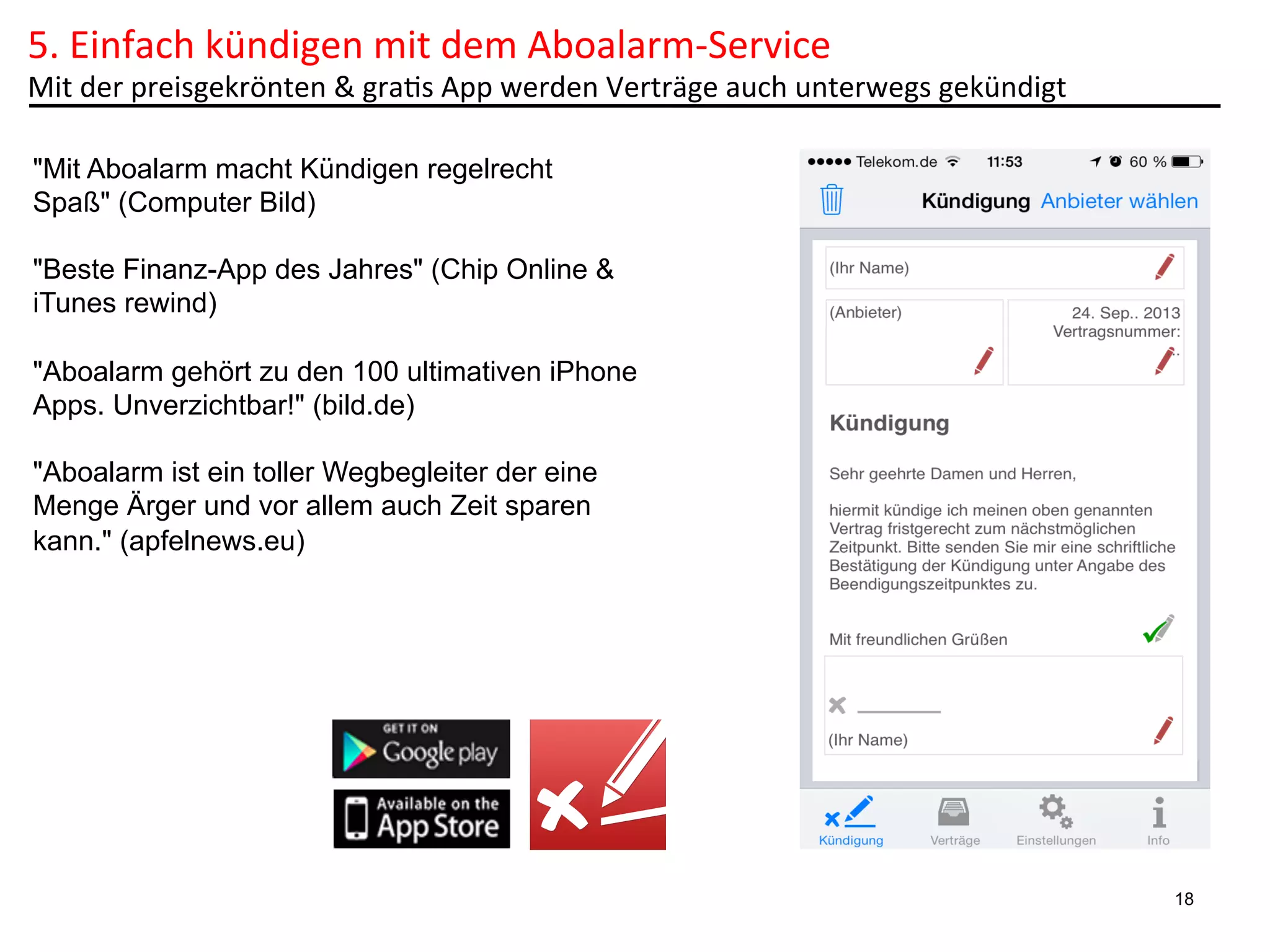 5.	
  Einfach	
  kündigen	
  mit	
  dem	
  Aboalarm-­‐Service	
  	
  

Mit	
  der	
  preisgekrönten	
  &	
  gra6s	
  App	
  werden	
  Verträge	
  auch	
  unterwegs	
  gekündigt	
  
"Mit Aboalarm macht Kündigen regelrecht
Spaß" (Computer Bild)
"Beste Finanz-App des Jahres" (Chip Online &
iTunes rewind)
"Aboalarm gehört zu den 100 ultimativen iPhone
Apps. Unverzichtbar!" (bild.de)
"Aboalarm ist ein toller Wegbegleiter der eine
Menge Ärger und vor allem auch Zeit sparen
kann." (apfelnews.eu)

18

 