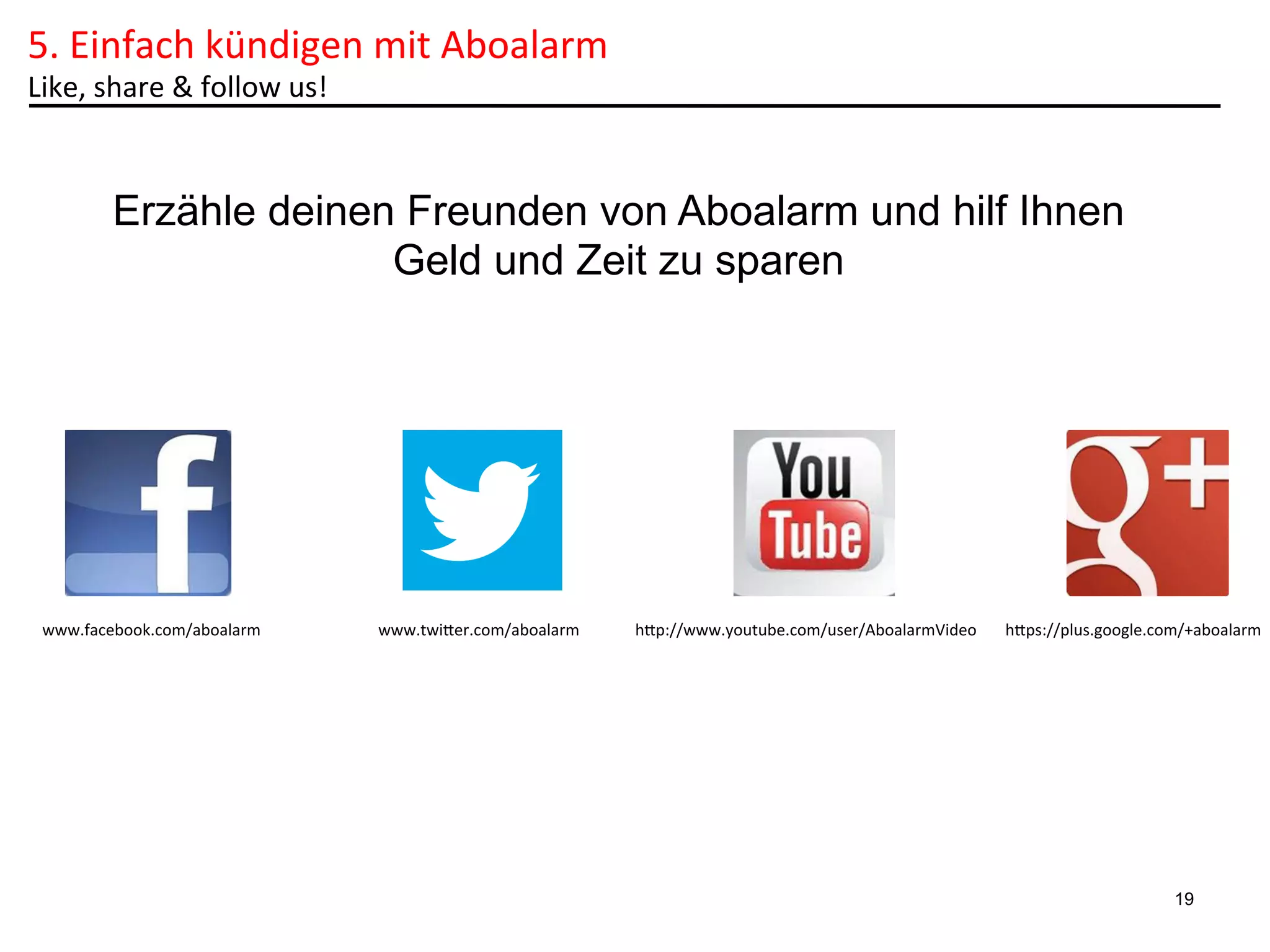 5.	
  Einfach	
  kündigen	
  mit	
  Aboalarm	
  
Like,	
  share	
  &	
  follow	
  us!	
  	
  

Erzähle deinen Freunden von Aboalarm und hilf Ihnen
Geld und Zeit zu sparen

www.facebook.com/aboalarm	
  

www.twiler.com/aboalarm	
  

hlp://www.youtube.com/user/AboalarmVideo	
  

hlps://plus.google.com/+aboalarm	
  

19

 