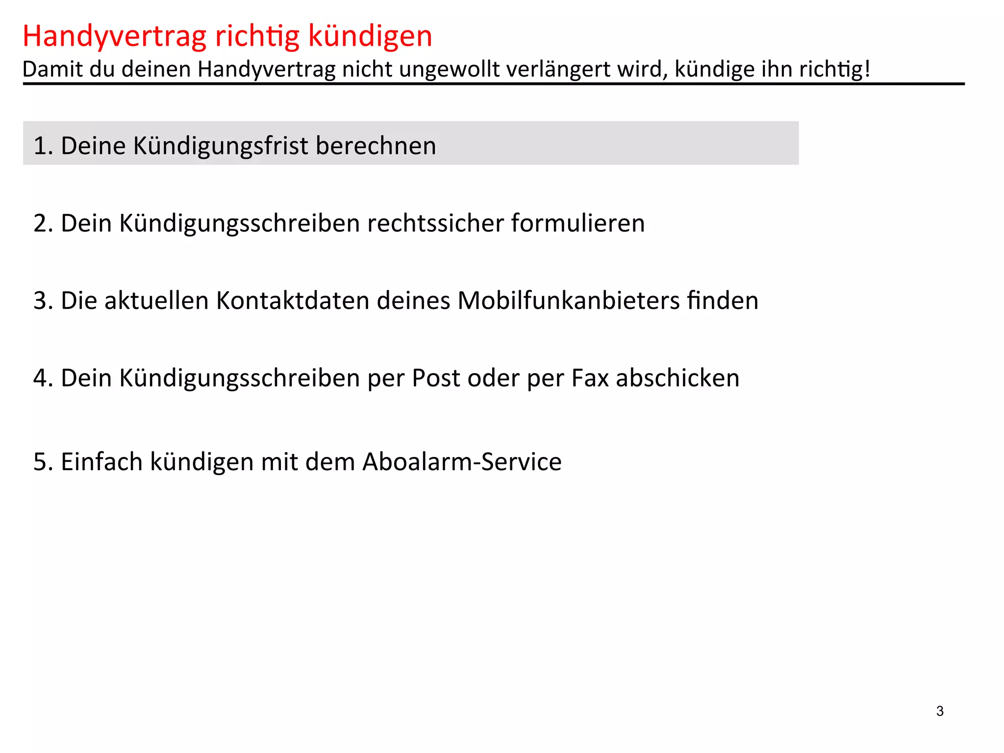 Handyvertrag	
  rich6g	
  kündigen	
  

Damit	
  du	
  deinen	
  Handyvertrag	
  nicht	
  ungewollt	
  verlängert	
  wird,	
  kündige	
  ihn	
  rich6g!	
  

1.	
  Deine	
  Kündigungsfrist	
  berechnen	
  
2.	
  Dein	
  Kündigungsschreiben	
  rechtssicher	
  formulieren	
  
3.	
  Die	
  aktuellen	
  Kontaktdaten	
  deines	
  Mobilfunkanbieters	
  ﬁnden	
  
4.	
  Dein	
  Kündigungsschreiben	
  per	
  Post	
  oder	
  per	
  Fax	
  abschicken	
  
5.	
  Einfach	
  kündigen	
  mit	
  dem	
  Aboalarm-­‐Service	
  

3

 