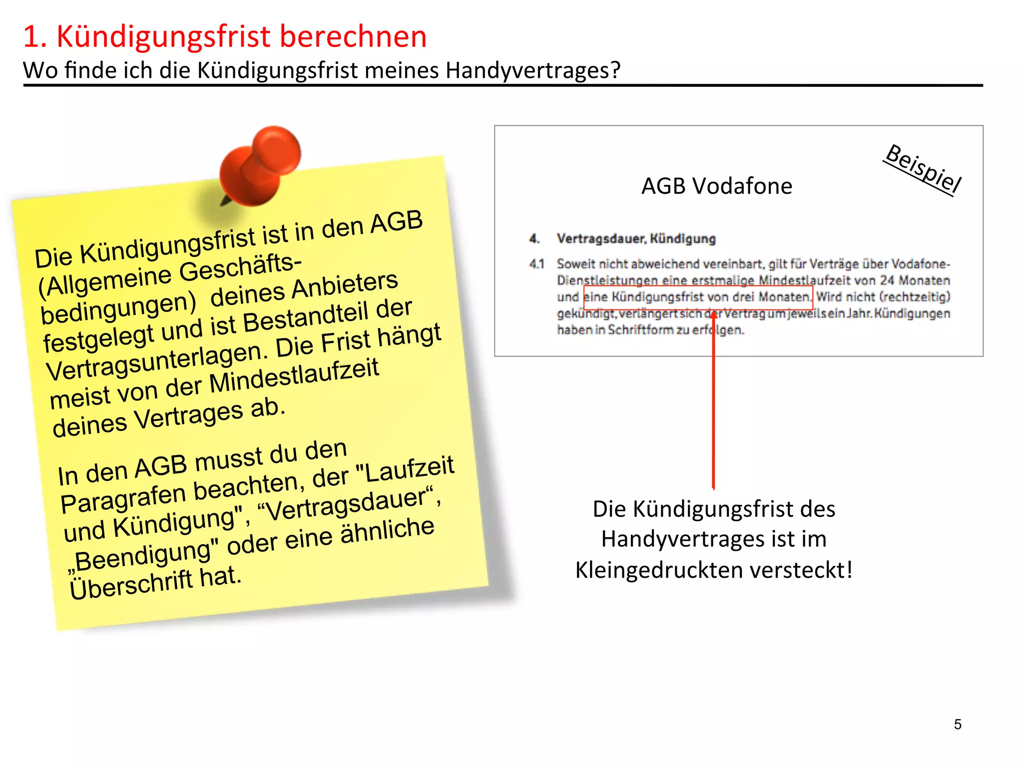 1.	
  Kündigungsfrist	
  berechnen	
  

Wo	
  ﬁnde	
  ich	
  die	
  Kündigungsfrist	
  meines	
  Handyvertrages?	
  

AGB	
  Vodafone	
  
n AGB
frist ist in de
ungs
Die Kündig
chäftsmeine Ges es Anbieters
(Allge
) dein
edingungen ist Bestandteil der
b
nd
festgelegt u lagen. Die Frist hängt
ter
Vertragsun
tlaufzeit
der Mindes
meist von
ab.
s Vertrages
deine
u den
GB musst d der "Laufzeit
In den A
achten,
ragrafen be , “Vertragsdauer“,
Pa
ung"
hnliche
und Kündig
oder eine ä
g"
„Beendigun t.
ha
Überschrift

Die	
  Kündigungsfrist	
  des	
  
Handyvertrages	
  ist	
  im	
  
Kleingedruckten	
  versteckt!	
  

5

 