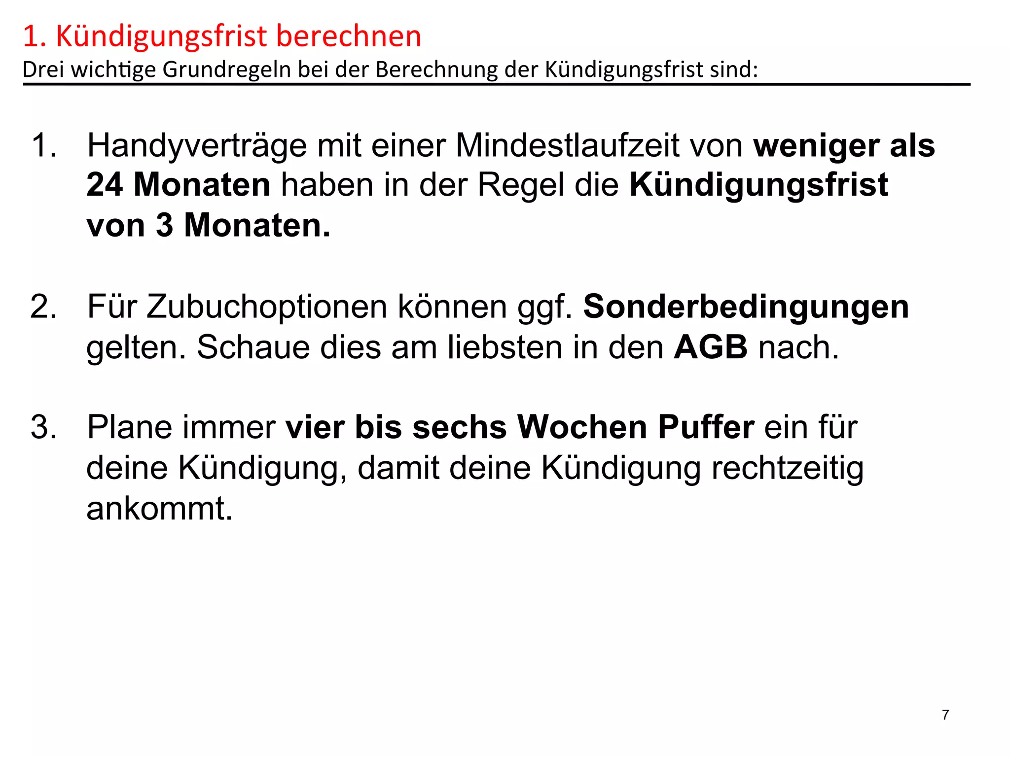 1.	
  Kündigungsfrist	
  berechnen	
  

Drei	
  wich6ge	
  Grundregeln	
  bei	
  der	
  Berechnung	
  der	
  Kündigungsfrist	
  sind:	
  

1.  Handyverträge mit einer Mindestlaufzeit von weniger als
24 Monaten haben in der Regel die Kündigungsfrist
von 3 Monaten.
2.  Für Zubuchoptionen können ggf. Sonderbedingungen
gelten. Schaue dies am liebsten in den AGB nach.
3.  Plane immer vier bis sechs Wochen Puffer ein für
deine Kündigung, damit deine Kündigung rechtzeitig
ankommt.

7

 