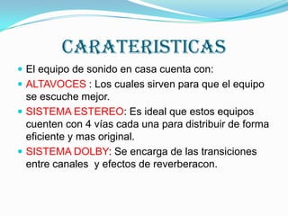 CARATERISTICASEl equipo de sonido en casa cuenta con:ALTAVOCES : Los cuales sirven para que el equipo se escuche mejor.SISTEMA ESTEREO: Es ideal que estos equipos cuenten con 4 vías cada una para distribuir de forma eficiente y mas original.SISTEMA DOLBY: Se encarga de las transiciones entre canales  y efectos de reverberacon.