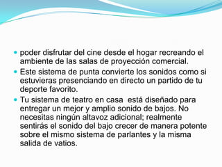 poder disfrutar del cine desde el hogar recreando el ambiente de las salas de proyección comercial. Este sistema de punta convierte los sonidos como si estuvieras presenciando en directo un partido de tu deporte favorito. Tu sistema de teatro en casa  está diseñado para entregar un mejor y amplio sonido de bajos. No necesitas ningún altavoz adicional; realmente sentirás el sonido del bajo crecer de manera potente sobre el mismo sistema de parlantes y la misma salida de vatios.