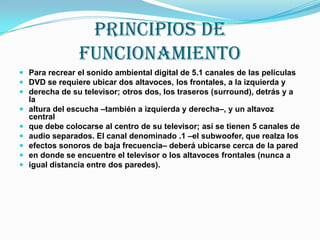 PRINCIPIOS DE FUNCIONAMIENTOPara recrear el sonido ambiental digital de 5.1 canales de las películasDVD se requiere ubicar dos altavoces, los frontales, a la izquierda yderecha de su televisor; otros dos, los traseros (surround), detrás y a laaltura del escucha –también a izquierda y derecha–, y un altavoz centralque debe colocarse al centro de su televisor; así se tienen 5 canales deaudio separados. El canal denominado .1 –el subwoofer, que realza losefectos sonoros de baja frecuencia– deberá ubicarse cerca de la pareden donde se encuentre el televisor o los altavoces frontales (nunca aigual distancia entre dos paredes).