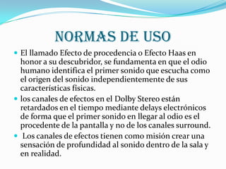Normas de usoEl llamado Efecto de procedencia o Efecto Haas en honor a su descubridor, se fundamenta en que el odio humano identifica el primer sonido que escucha como el origen del sonido independientemente de sus características físicas. los canales de efectos en el Dolby Stereo están retardados en el tiempo mediante delays electrónicos de forma que el primer sonido en llegar al odio es el procedente de la pantalla y no de los canales surround.Los canales de efectos tienen como misión crear una sensación de profundidad al sonido dentro de la sala y en realidad.